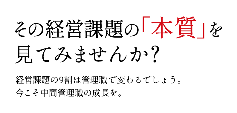 その経営課題の「本質」を	見てみませんか？経営課題の9割は管理職で変わるでしょう。今こそ中間管理職の成⻑を。